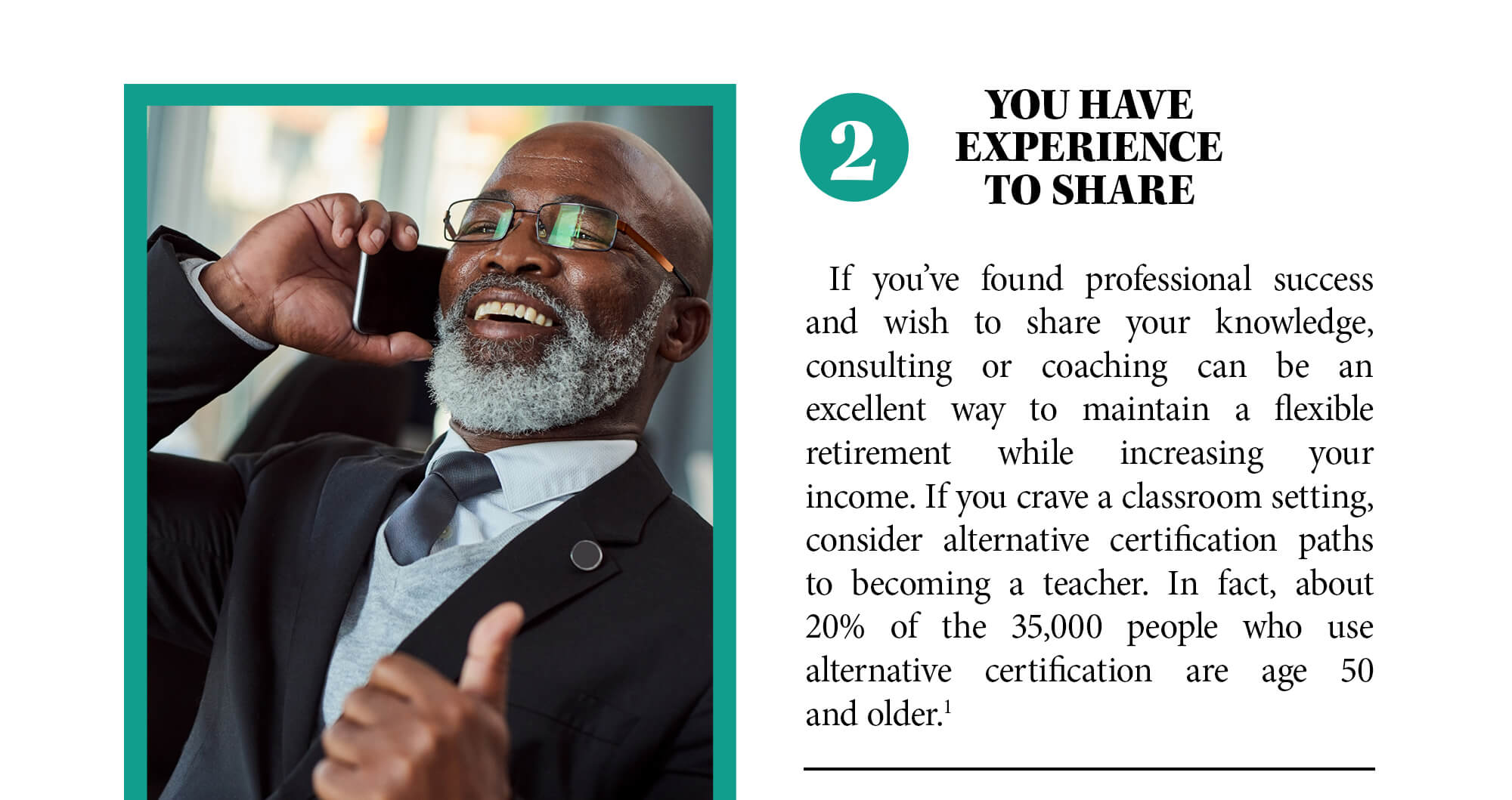 2. You have experience to share. If you’ve found professional success and wish to share your knowledge, consulting or coaching can be an excellent way to maintain a flexible retirement while increasing your income. If you crave a classroom setting, consider alternative certification paths to becoming a teacher. In fact, about 20% of the 35,000 people who use alternative certification are age 50 and older. Source 1.