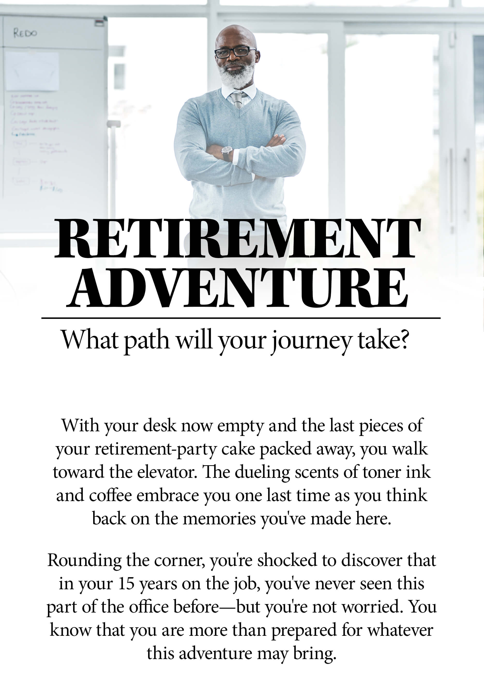Choose Your Own Retirement Adventure. Which path will your journey take? With your desk now empty and the last pieces of your retirement-party cake packed away, you walk toward the elevator. The dueling scents of toner ink and coffee embrace you one last time as you think back on the memories you've made here. Rounding the corner, you're shocked to discover that in your 15 years on the job, you've never seen this part of the office before—but you're not worried. You know that you are more than prepared for whatever this adventure may bring.