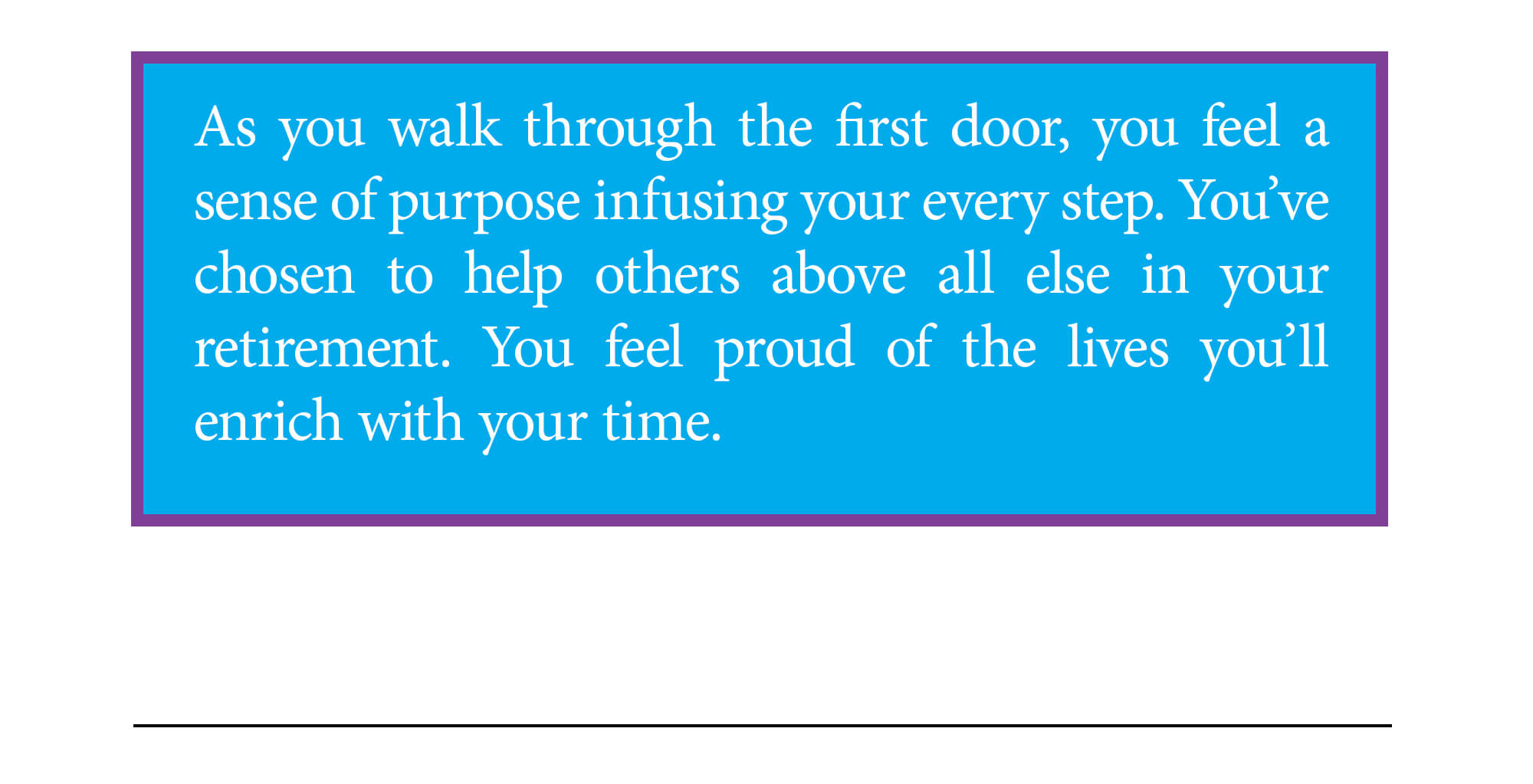 Door 1 ending. As you walk through the first door, you feel a sense of purpose infusing your every step. You've chosen to help others above all else in your retirement. You feel proud of the lives you'll enrich with your time. Continue to ending 2 below.