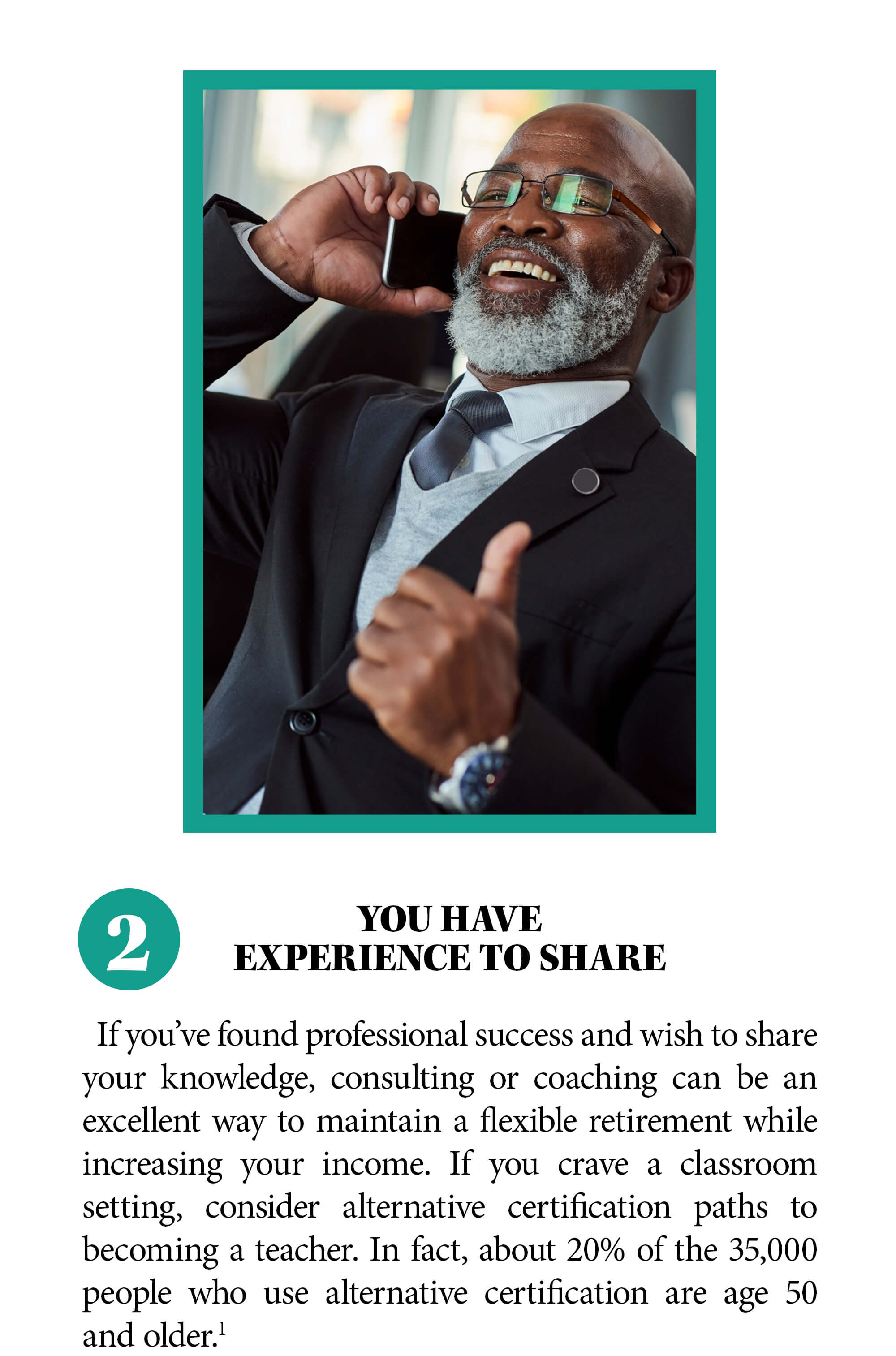 2. You have experience to share. If you’ve found professional success and wish to share your knowledge, consulting or coaching can be an excellent way to maintain a flexible retirement while increasing your income. If you crave a classroom setting, consider alternative certification paths to becoming a teacher. In fact, about 20% of the 35,000 people who use alternative certification are age 50 and older. Source 1