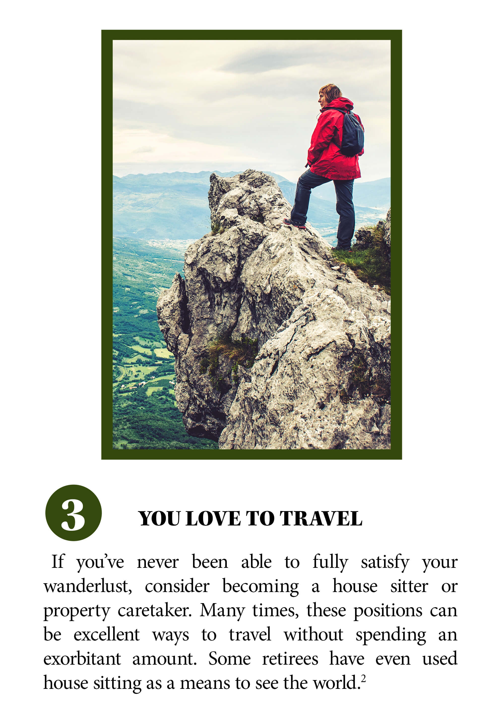 You love to travel. If you’ve never been able to fully satisfy your wanderlust, consider becoming a house sitter or property caretaker. Many times, these positions can be excellent ways to travel without spending an exorbitant amount. Some retirees have even used house sitting as a means to see the world. Source 2.