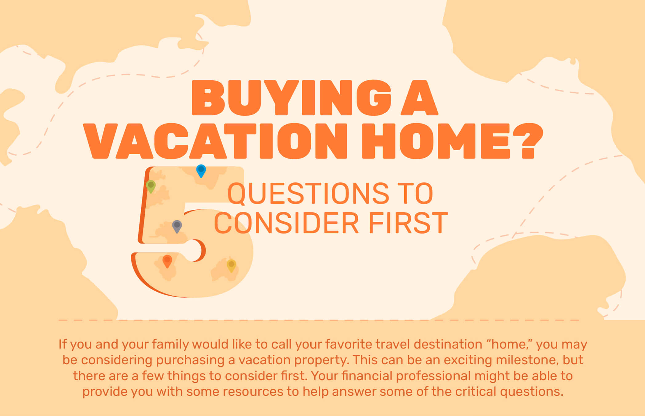 Buying a Vacation Home? 5 Questions to Consider First. If you and your family would like to call your favorite travel destination “home,” you may be considering purchasing a vacation property. This can be an exciting milestone, but there are a few things to consider first. Your financial professional might be able to provide you with some resources to help answer some of the critical questions.