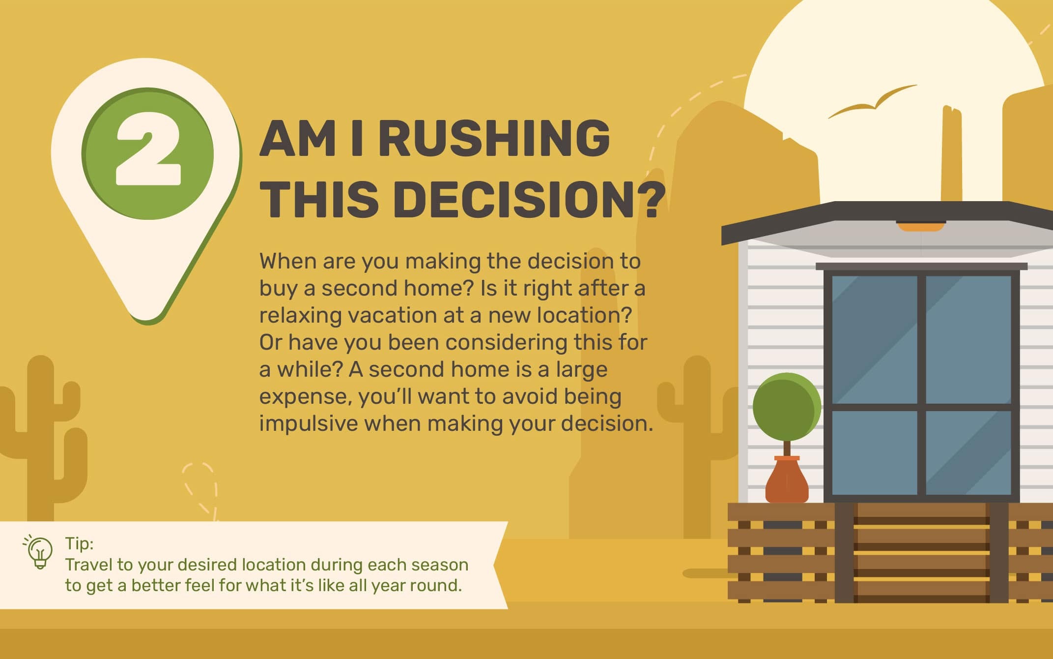 2. Am I Rushing This Decision? When are you making the decision to buy a second home? Is it right after a relaxing vacation at a new location? Or have you been considering this for awhile? A second home is a large expense, you’ll want to avoid being impulsive when making your decision. Tip: Travel to your desired location during each season to get a better feel for what it’s like all year round.