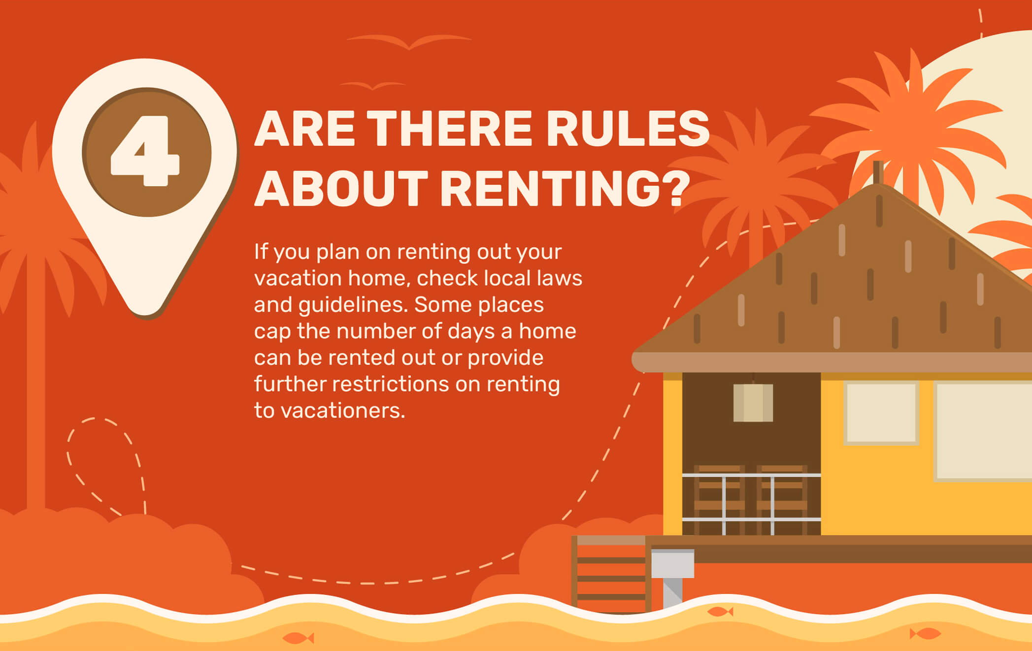 4. Are There Rules About Renting? If you plan on renting out your vacation home, check local laws and guidelines. Some places cap the number of days a home can be rented out or provide further restrictions on renting to vacationers.