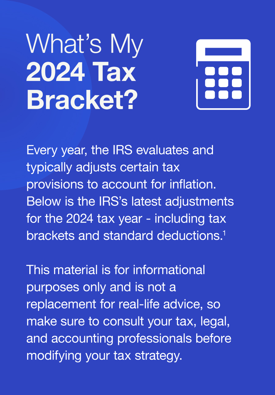 What’s My 2024 Tax Bracket? Every year, the IRS evaluates and typically adjusts certain tax provisions to account for inflation. Below is the IRS’s latest adjustments for the 2024 tax year - including tax brackets and standard deductions.1 This material is for informational purposes only and is not a replacement for real-life advice, so make sure to consult your tax, legal, and accounting professionals before modifying your tax strategy.