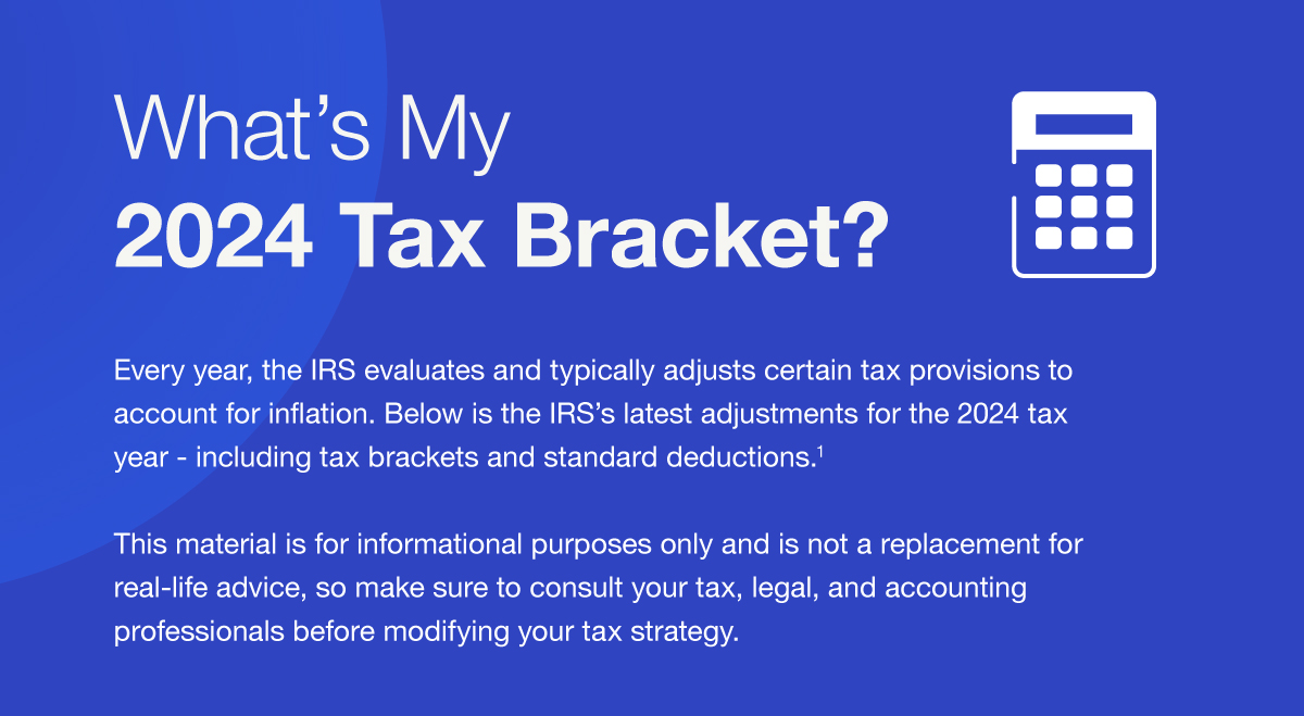 What’s My 2024 Tax Bracket? Every year, the IRS evaluates and typically adjusts certain tax provisions to account for inflation. Below is the IRS’s latest adjustments for the 2024 tax year - including tax brackets and standard deductions.1 This material is for informational purposes only and is not a replacement for real-life advice, so make sure to consult your tax, legal, and accounting professionals before modifying your tax strategy.
