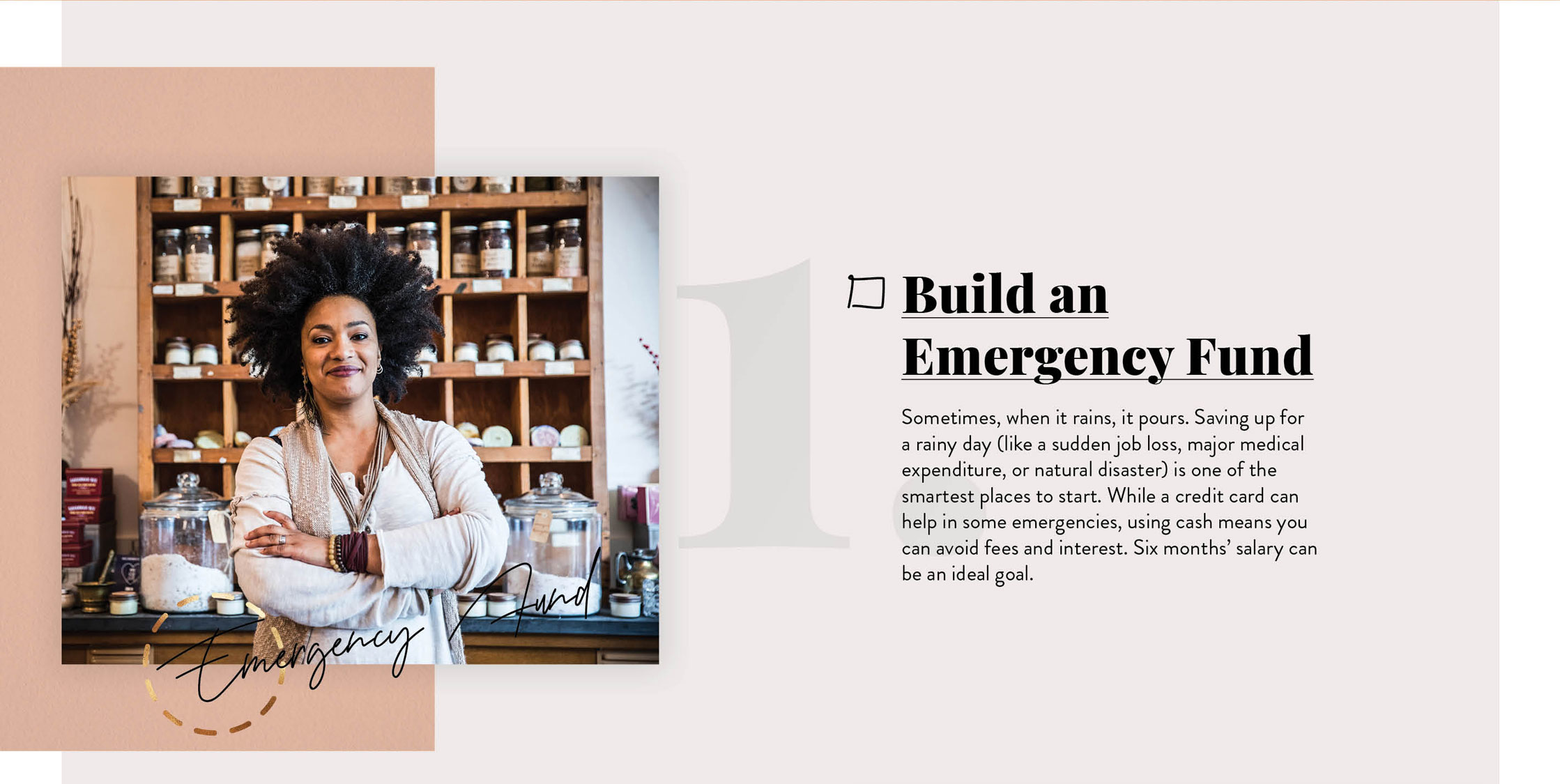 Build an Emergency Fund. Sometimes, when it rains, it pours. Saving up for a rainy day (like a sudden job loss, major medical expenditure, or natural disaster) is one of the smartest places to start. While a credit card can help in some emergencies, using cash means you can avoid fees and interest. Six months’ salary can be an ideal goal.