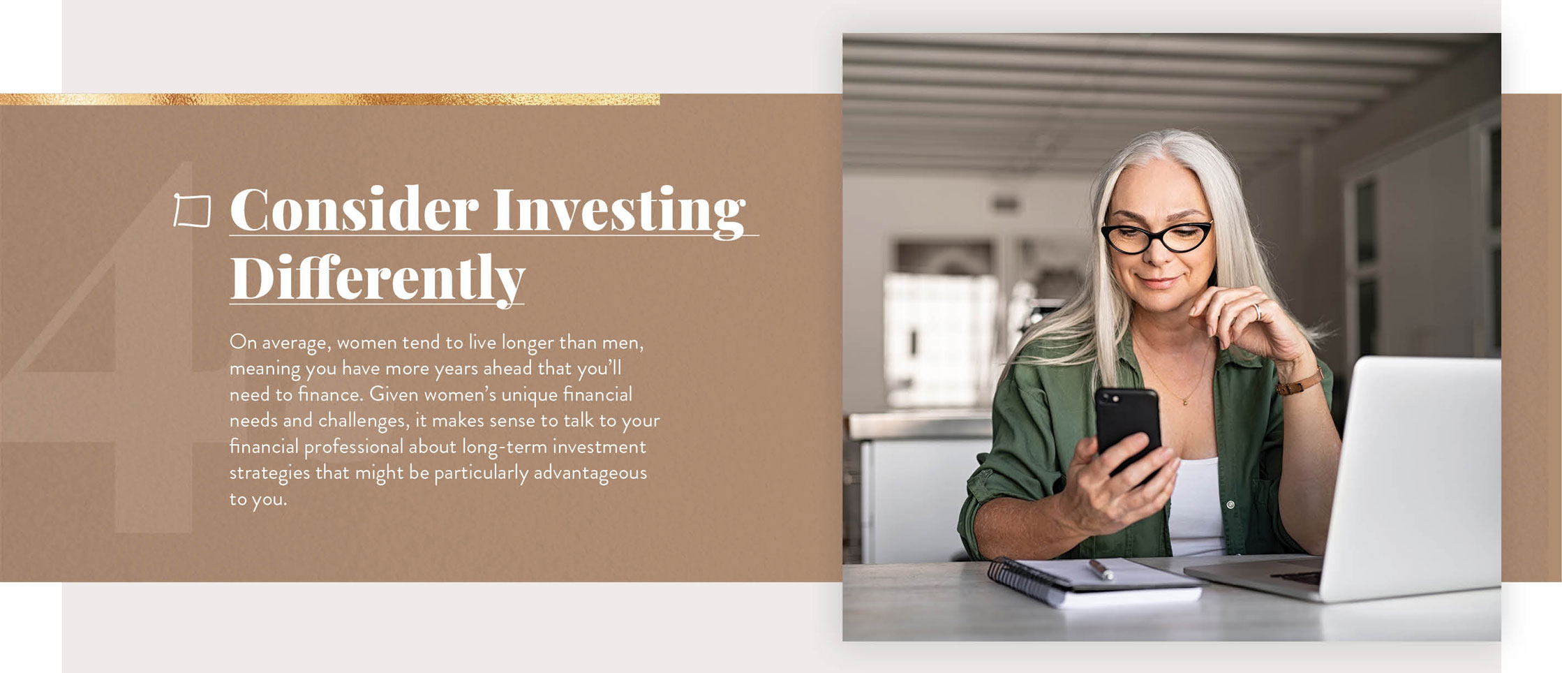 Consider Investing Differently. On average, women tend to live longer than men, meaning you have more years ahead that you’ll need to finance. Given women’s unique financial needs and challenges, it makes sense to talk to your financial professional about long-term investment strategies that might be particularly advantageous to you.
