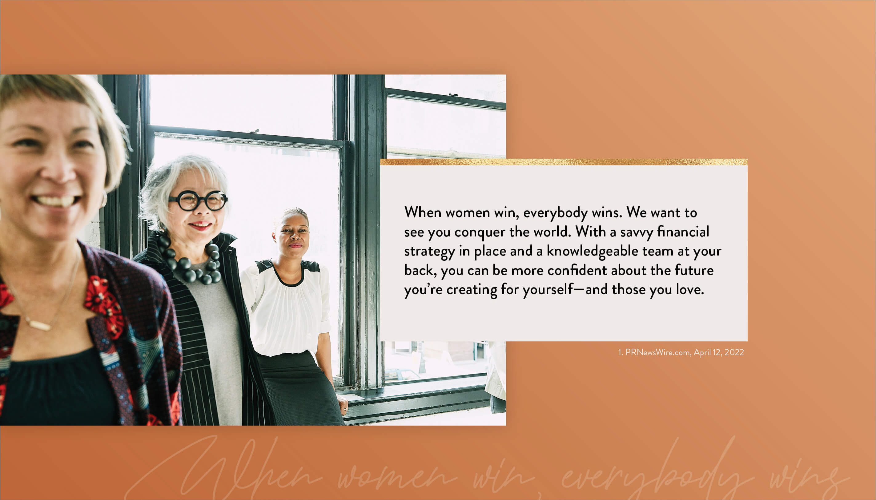 When women win, everybody wins. We want to see you conquer the world. With a savvy financial strategy in place and a knowledgeable team at your back, you can be more confident about the future you’re creating for yourself–and those you love. 1. PRNewsWire.com, April 12, 2022 https://www.kiplinger.com/personal-finance/601731/flying-solo-5-financial-strategies-every-single-woman-should-know