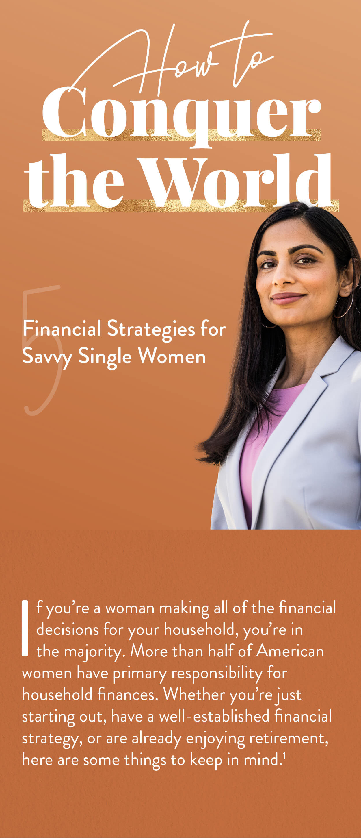 How to Conquer the World: 5 Financial Strategies for Savvy Single Women. If you’re a woman making all of the financial decisions for your household, you’re in the majority. More than half of American women have primary responsibility for household finances.Whether you’re just starting out, or have a well-established financial strategy, or are already enjoying retirement, here are some things to keep in mind.(1)
