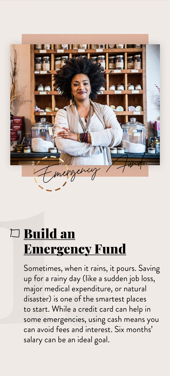 Build an Emergency Fund. Sometimes, when it rains, it pours. Saving up for a rainy day (like a sudden job loss, major medical expenditure, or natural disaster) is one of the smartest places to start. While a credit card can help in some emergencies, using cash means you can avoid fees and interest. Six months’ salary can be an ideal goal.