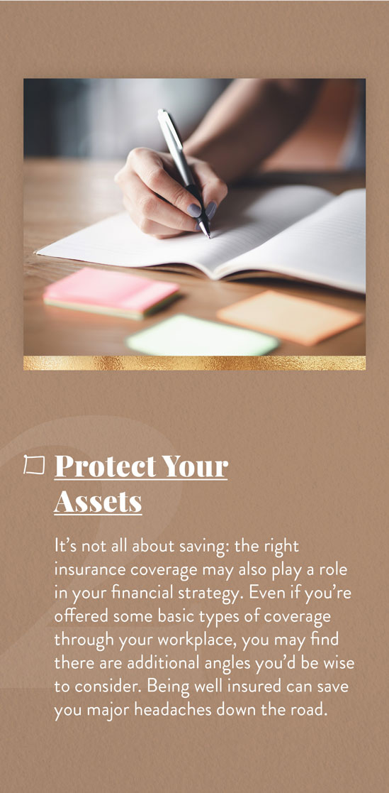 Cover Your Assets. It’s not all about saving: the right insurance coverage may also play a role in your financial strategy. Even if you’re offered some basic types of coverage through your workplace, you may find there are additional angles you’d be wise to consider. Being well-insured can save you major headaches down the road.