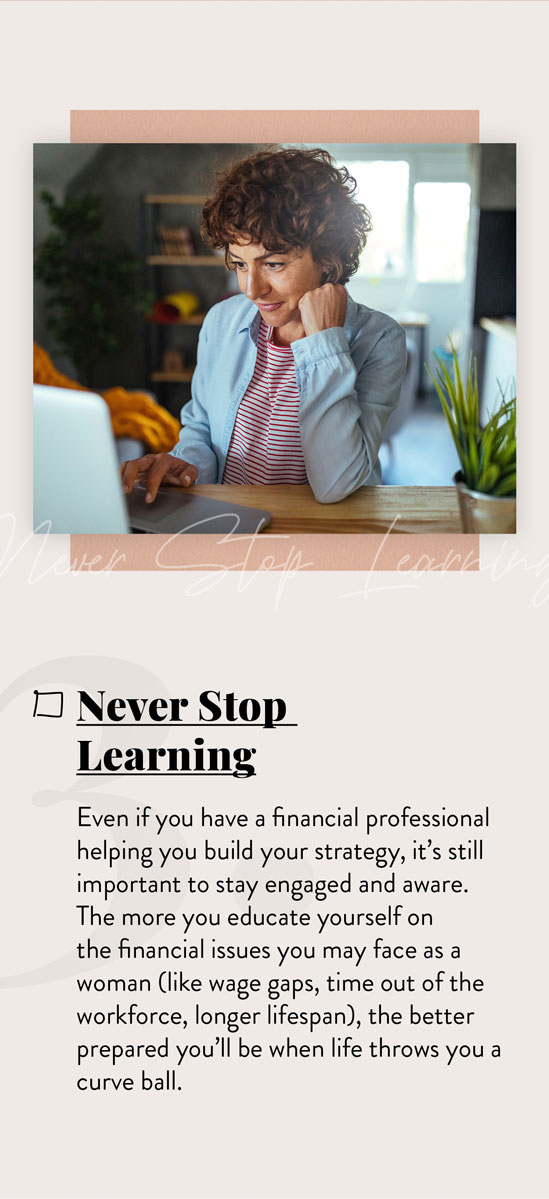 Never Stop Learning. Even if you have a financial professional helping you build your strategy, it’s still important to stay engaged and aware. The more you continue to educate yourself on the financial issues you’ll likely face as a woman, the better prepared you’ll be when life throws you those inevitable curveballs.