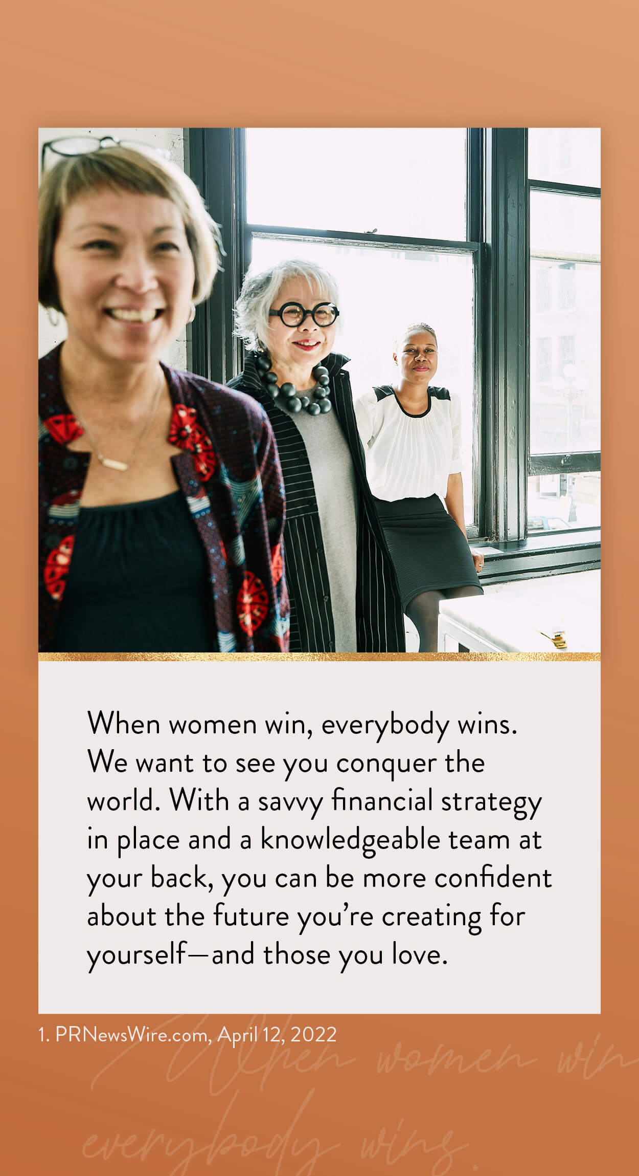 When women win, everybody wins. We want to see you conquer the world. With a savvy financial strategy in place and a knowledgeable team at your back, you can be more confident about the future you’re creating for yourself–and those you love. 1. PRNewsWire.com, April 12, 2022 https://www.kiplinger.com/personal-finance/601731/flying-solo-5-financial-strategies-every-single-woman-should-know