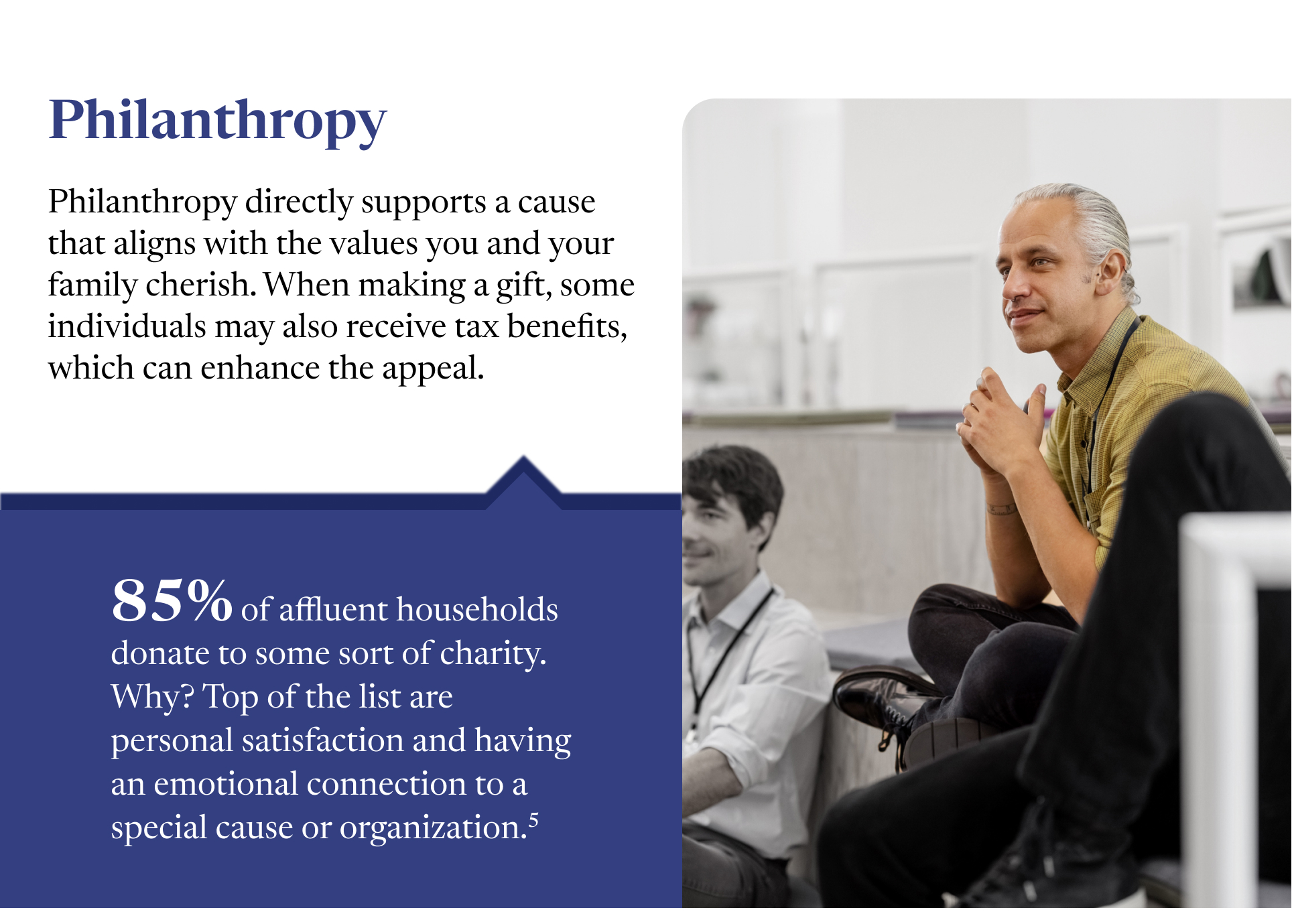 Two paragraphs sit next to an image of a man with steepled fingers and crossed legs staring into the distance. The paragraphs read thusly: Philanthropy directly supports a cause that aligns with the values you and your family cherish. When making a gift, some individuals may also receive tax benefits, which can enhance the appeal. 85% of affluent households donate to some sort of charity. Why? Top of the list are personal satisfaction and having an emotional connection to a special cause or organization.