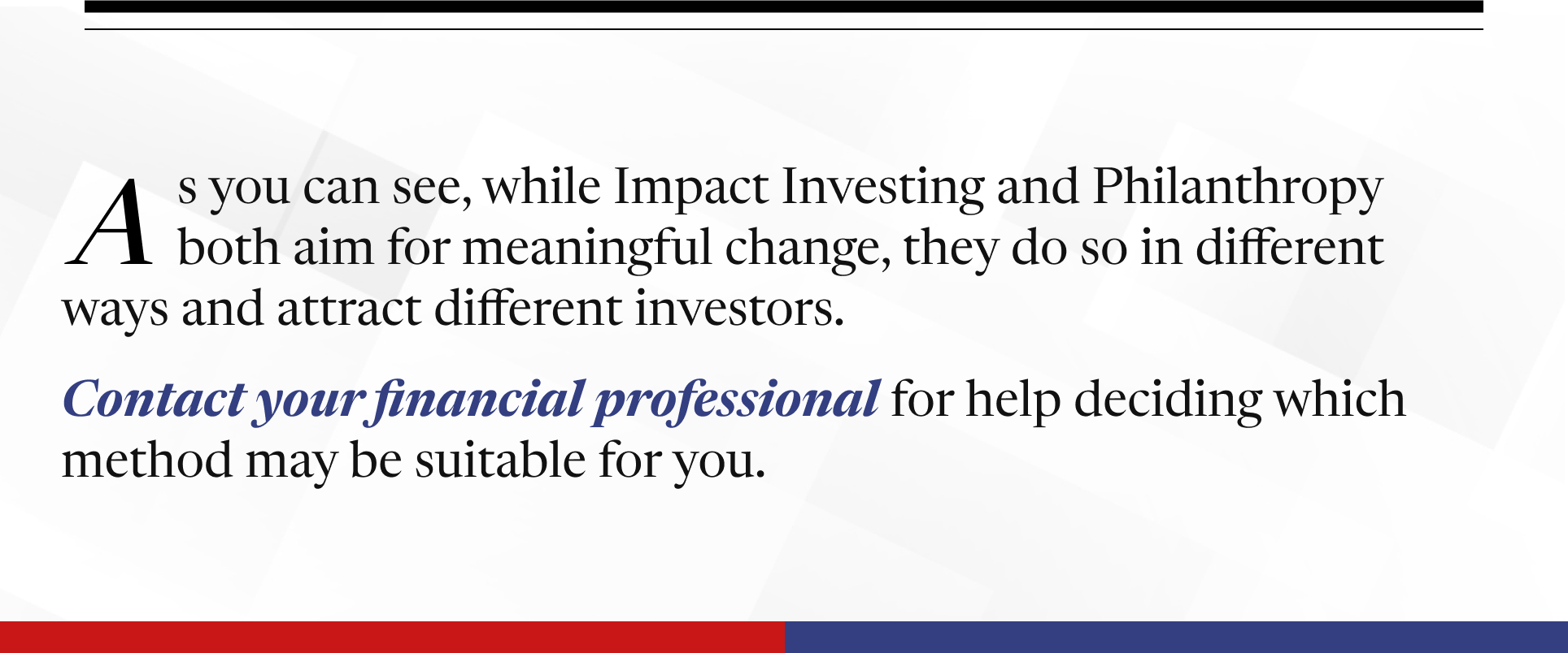 The piece ends with the following words between two horizontal bars: As you can see, while Impact Investing and Philanthropy aim for meaningful change, they do so in different ways and attract different investors. Contact your financial professional for help deciding which method may be suitable for you.