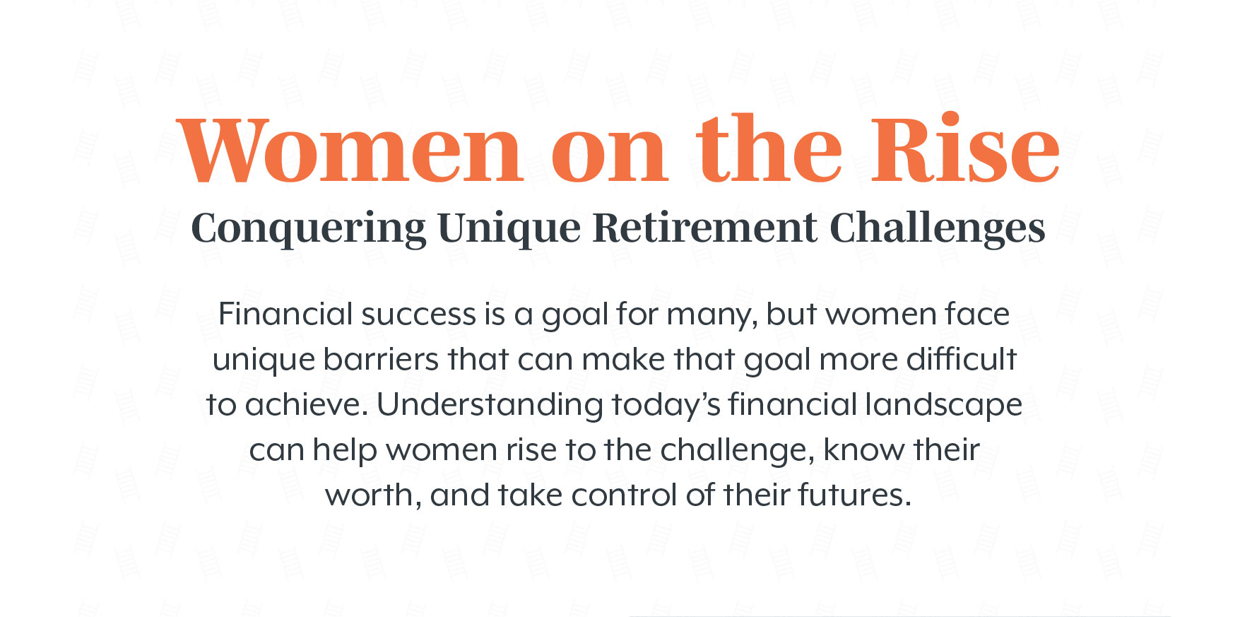 Women on the Rise Conquering: Unique Retirement Challenges. Financial success is a goal for many, but women face unique barriers that can make that goal more difficult to achieve. Understanding today’s financial landscape can help women rise to the challenge, know their worth, and take control of their futures.