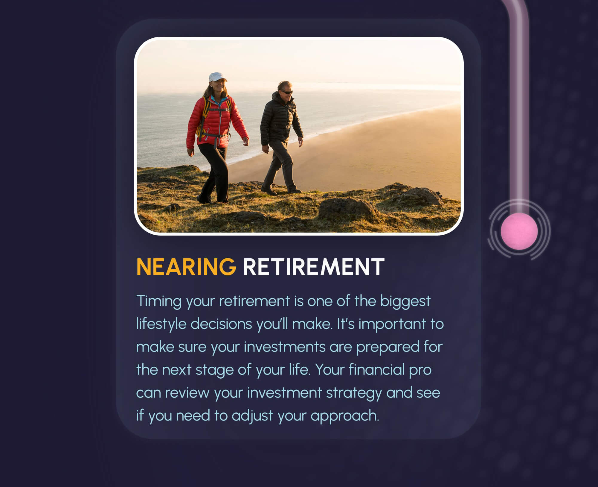 The path from the labyrinth goes down to the fourth and final image and text. The image shows a woman and a man hiking on a green cliff overlooking a beach and the ocean. The title underneath reads, Nearing Retirement. The text underneath reads: Timing your retirement is one of the biggest lifestyle decisions you’ll make. It’s important to make sure your investments are prepared for the next stage of your life. Your financial pro can review your investment strategy and see if you need to adjust your approach.