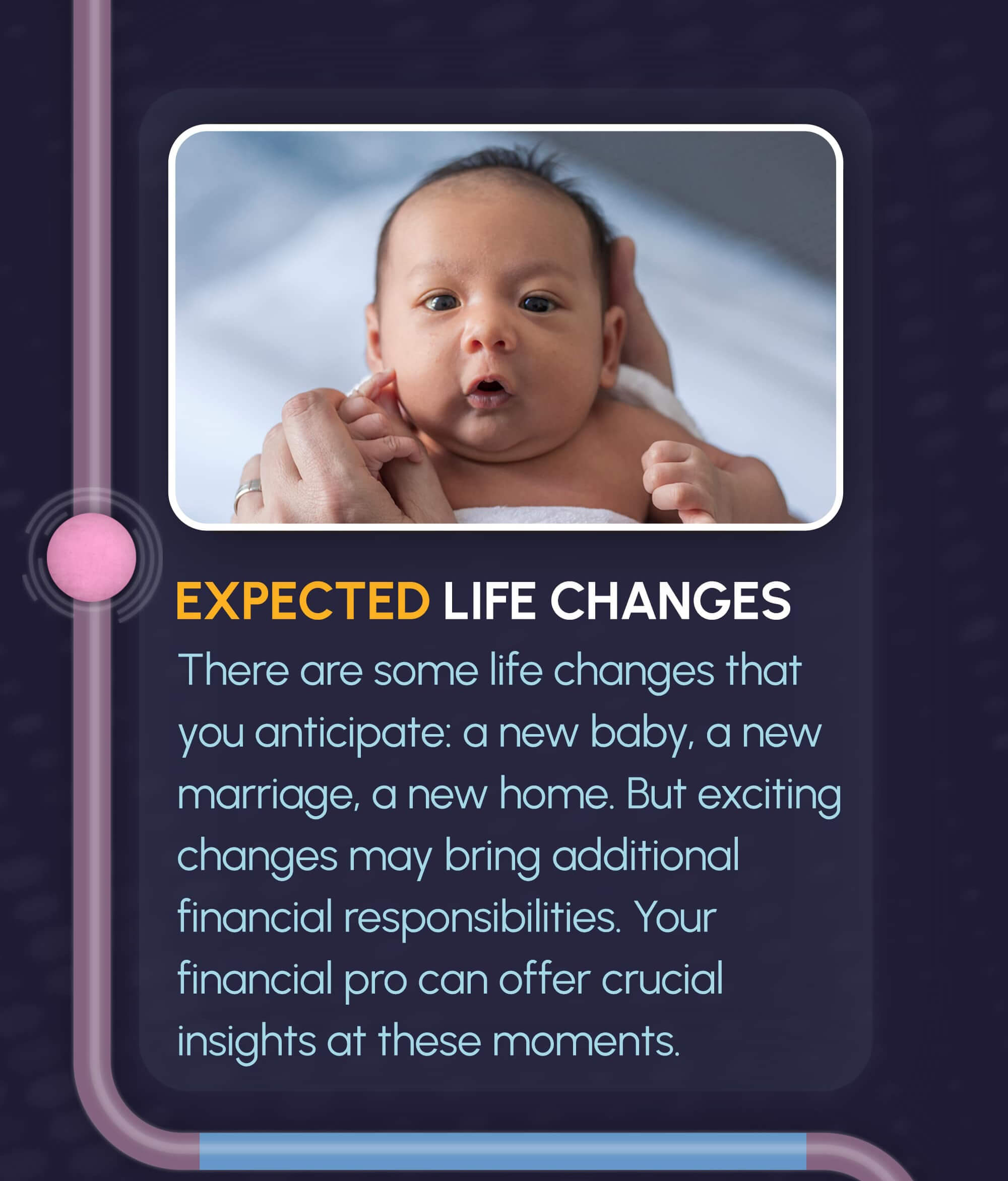 The path from the labyrinth leads down to the first image and text. The image is a baby being held in hands and facing the camera, with the title underneath reading, Expected Life Changes. The text underneath reads, there are some life changes that you anticipate: a new baby, a new marriage, a new home. But exciting changes may bring additional financial responsibilities. Your financial pro can offer crucial insights at these moments.