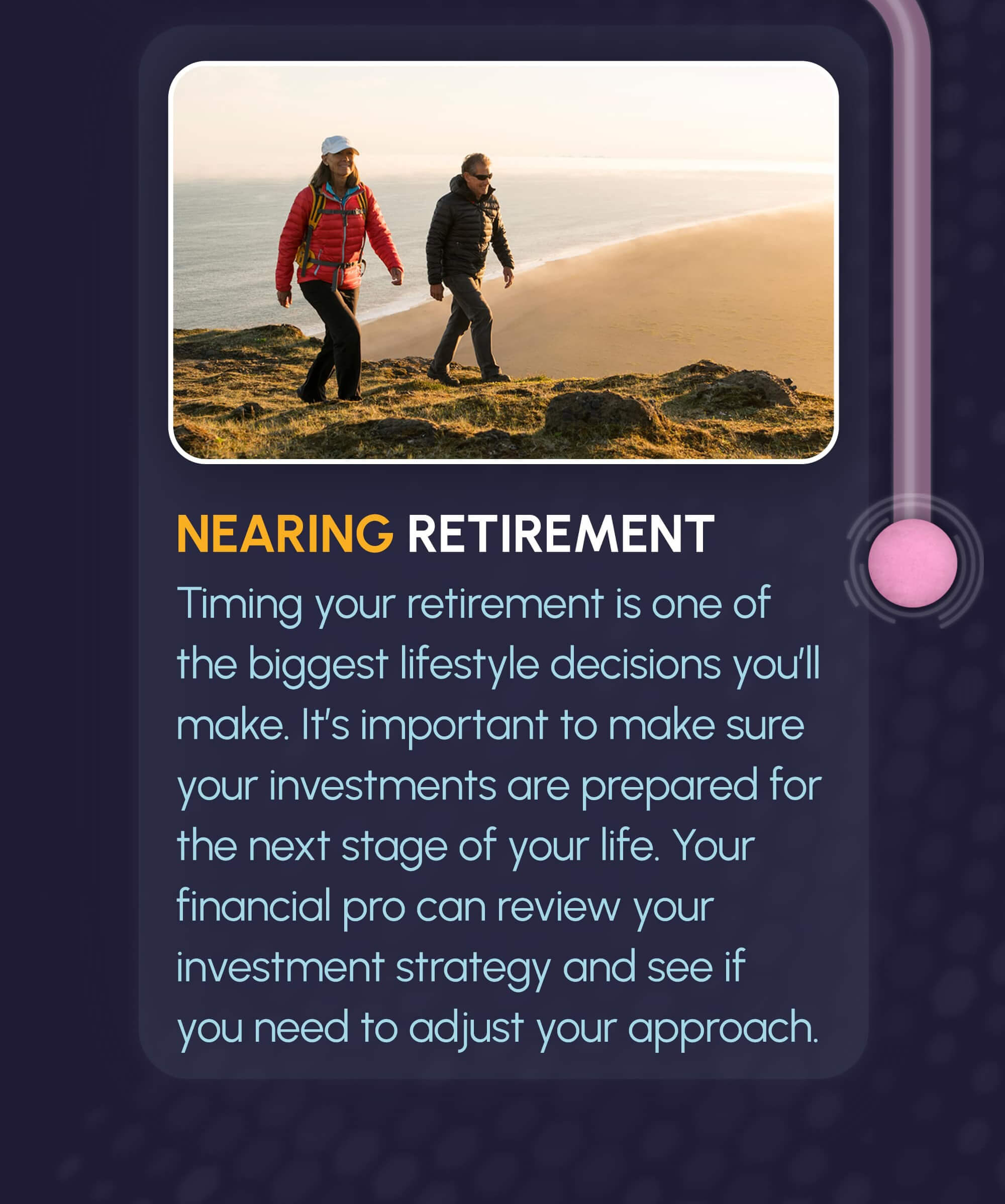 The path from the labyrinth goes down to the fourth and final image and text. The image shows a woman and a man hiking on a green cliff overlooking a beach and the ocean. The title underneath reads, Nearing Retirement. The text underneath reads: Timing your retirement is one of the biggest lifestyle decisions you’ll make. It’s important to make sure your investments are prepared for the next stage of your life. Your financial pro can review your investment strategy and see if you need to adjust your approach.