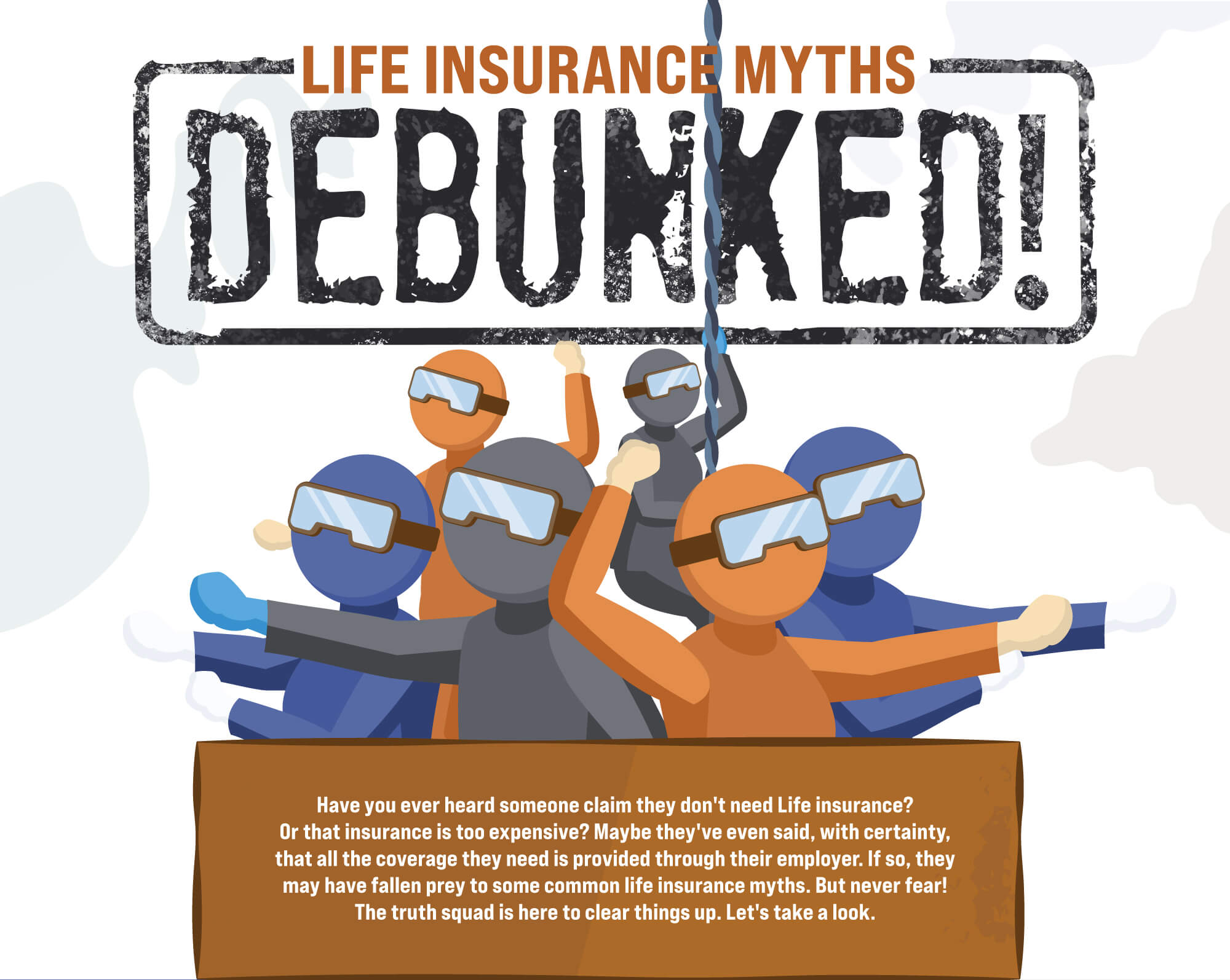 Life Insurance Myths Debunked! Have you ever heard someone claim they don't need Life insurance? Or that insurance is too expensive? Maybe they've even said, with certainty, that all the coverage they need is provided through their employer. If so, they may have fallen prey to some common life insurance myths.