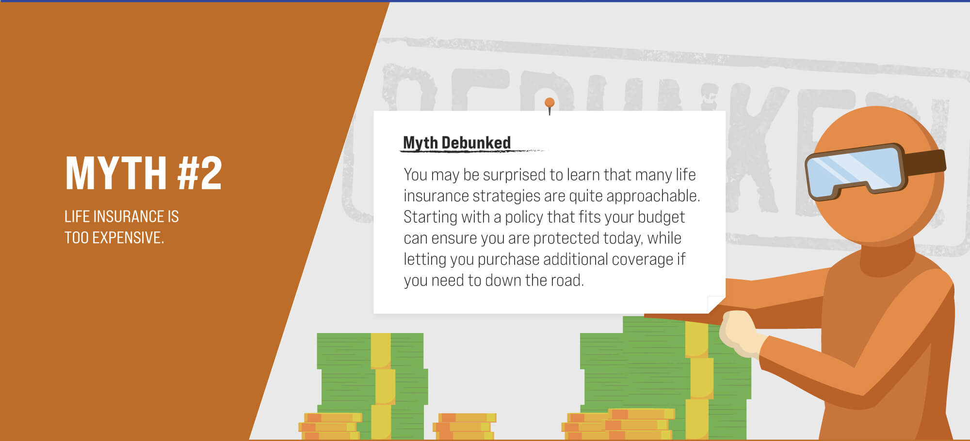 Myth #2: Life insurance is too expensive. Myth Debunked. You may be surprised to learn that many life insurance strategies are quite approachable. Starting with a policy that fits your budget can make sure you are protected today, while letting you purchase additional coverage down the road if you need to. (2)