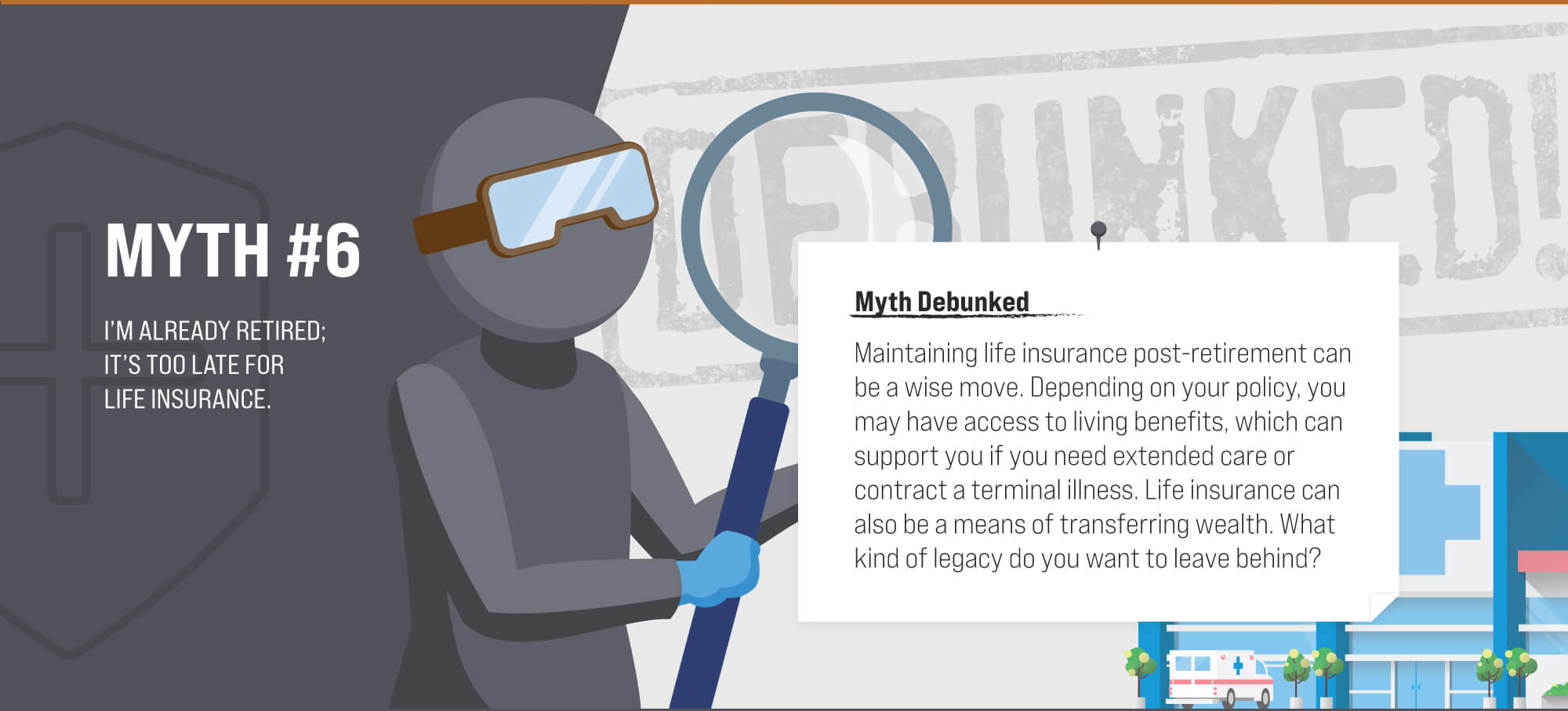 Myth #6: I’m already retired; it’s too late for life insurance. Myth Debunked. Maintaining life insurance post-retirement can be a wise move. Depending on your policy, you may have access to living benefits, which can support you if you need extended care or contract a terminal illness. Life insurance can also be a means of transferring wealth. What kind of legacy do you want to leave behind? (6)