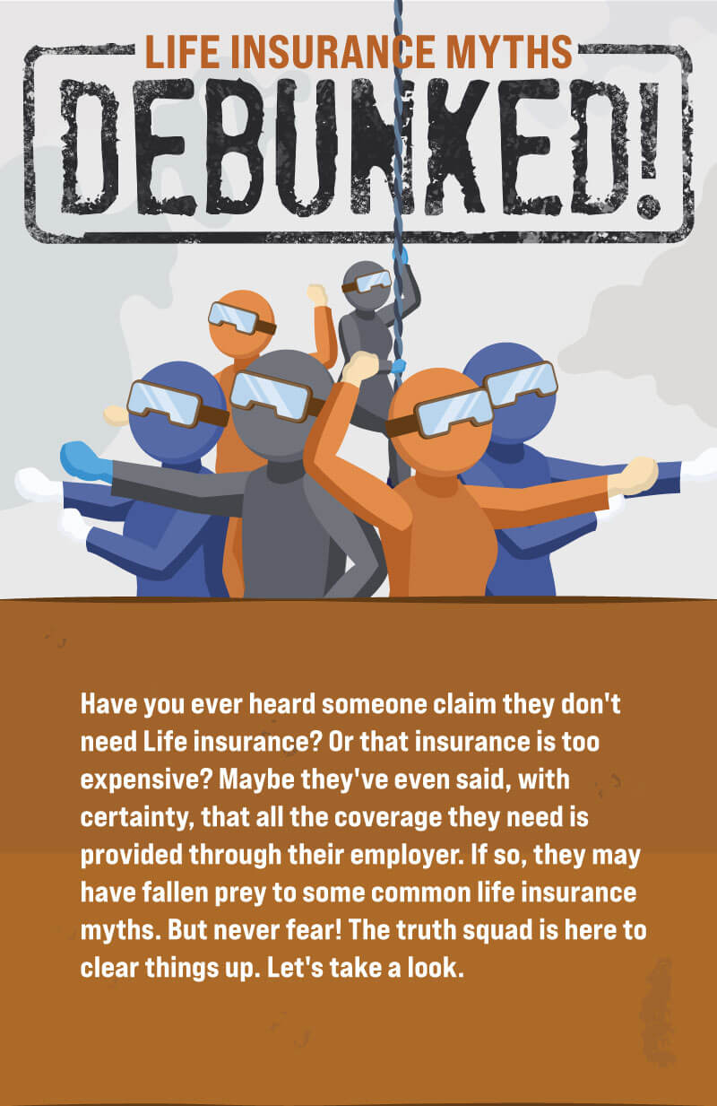 Life Insurance Myths Debunked! Have you ever heard someone claim they don't need Life insurance? Or that insurance is too expensive? Maybe they've even said, with certainty, that all the coverage they need is provided through their employer. If so, they may have fallen prey to some common life insurance myths.