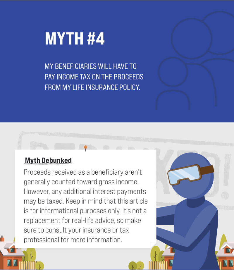 Myth #4: My beneficiaries will have to pay income tax on the proceeds from my life insurance policy. Myth Debunked. Proceeds received as a beneficiary aren’t generally counted toward gross income. However, any additional interest payments may be taxed. Keep in mind that this article is for informational purposes only. It’s not a replacement for real-life advice, so make sure to consult your insurance or tax professional for more information. (4)