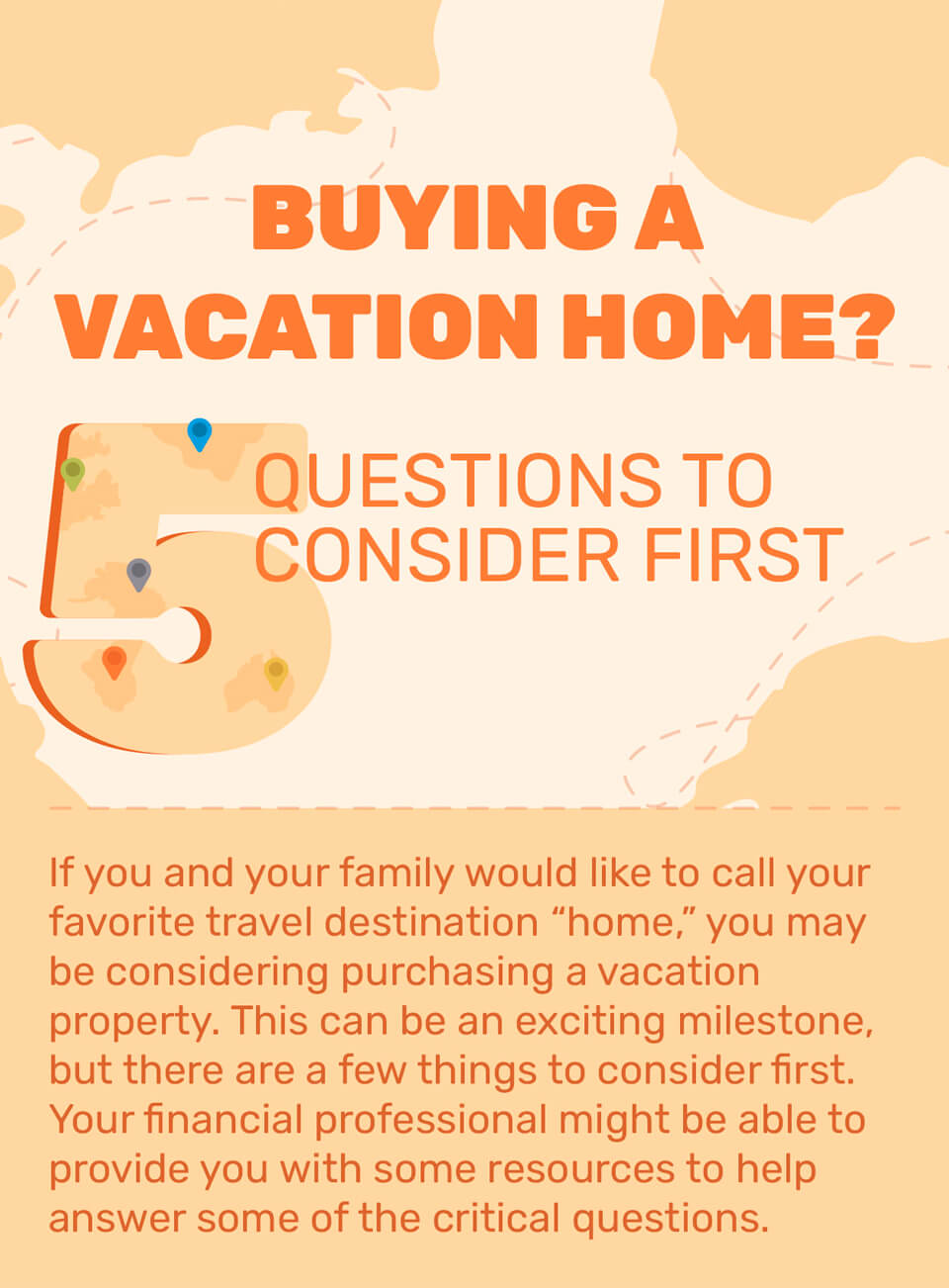 Buying a Vacation Home? 5 Questions to Consider First. If you and your family would like to call your favorite travel destination “home,” you may be considering purchasing a vacation property. This can be an exciting milestone, but there are a few things to consider first. Your financial professional might be able to provide you with some resources to help answer some of the critical questions.